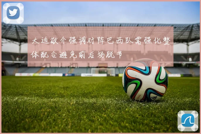 大迫敬介强调对阵巴西队需强化整体配合避免前后场脱节