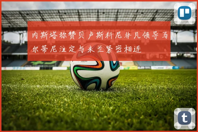 内斯塔称赞贝卢斯科尼非凡领导马尔蒂尼注定与米兰紧密相连