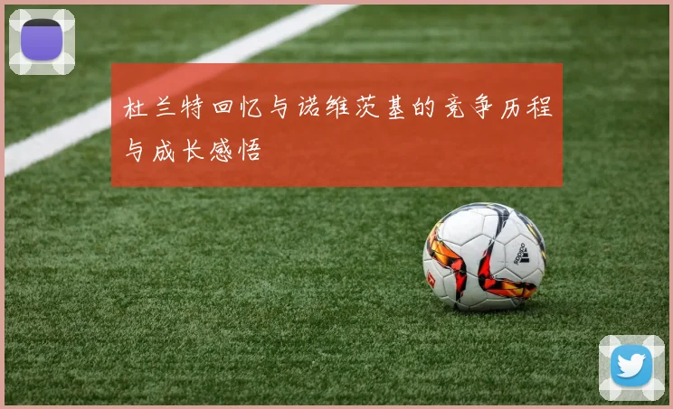 杜兰特回忆与诺维茨基的竞争历程与成长感悟