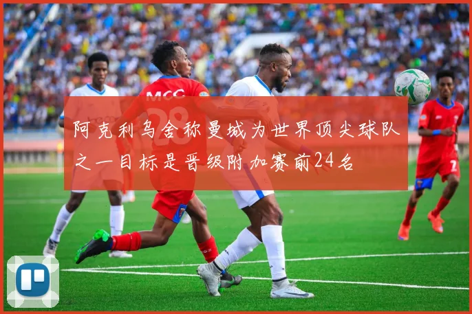 阿克利乌舍称曼城为世界顶尖球队之一目标是晋级附加赛前24名