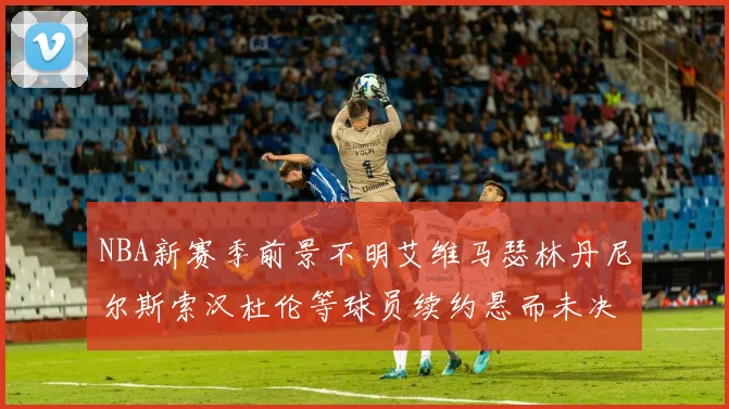 NBA新赛季前景不明艾维马瑟林丹尼尔斯索汉杜伦等球员续约悬而未决