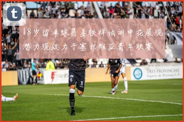 18岁留洋球员姜轶祥试训申花展现潜力现效力于塞尔维亚青年联赛