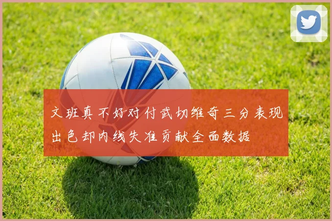 文班真不好对付武切维奇三分表现出色却内线失准贡献全面数据