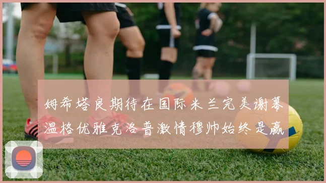 姆希塔良期待在国际米兰完美谢幕温格优雅克洛普激情穆帅始终是赢家