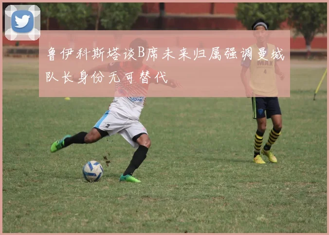 鲁伊科斯塔谈B席未来归属强调曼城队长身份无可替代