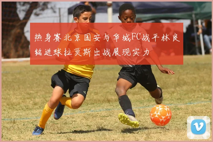 热身赛北京国安与华城FC战平林良铭进球拉莫斯出战展现实力