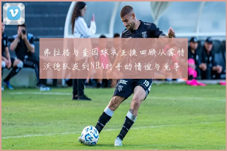 弗拉格与奎因球衣互换回顾从蒙特沃德队友到NBA对手的情谊与竞争