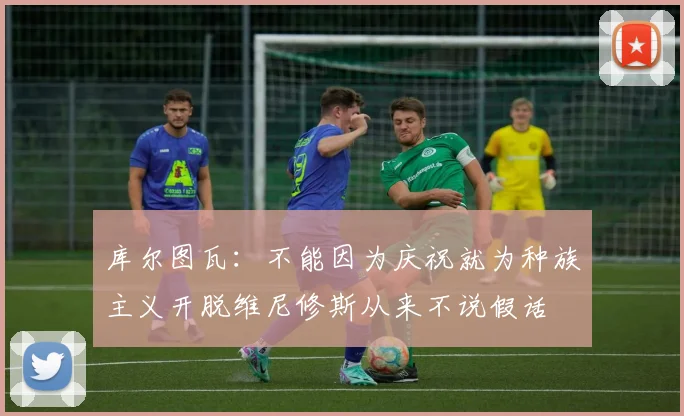 库尔图瓦：不能因为庆祝就为种族主义开脱维尼修斯从来不说假话