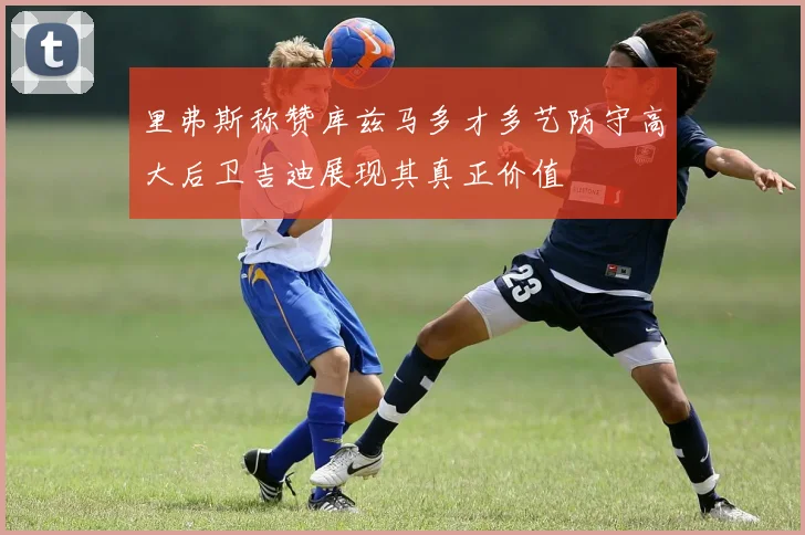 里弗斯称赞库兹马多才多艺防守高大后卫吉迪展现其真正价值