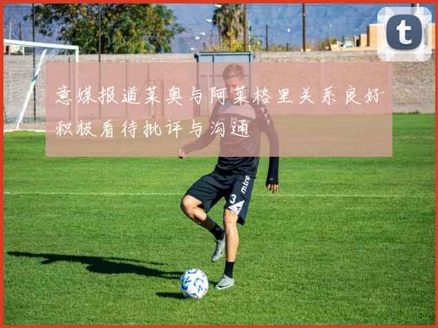 意媒报道莱奥与阿莱格里关系良好积极看待批评与沟通