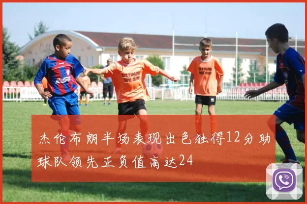 杰伦布朗半场表现出色独得12分助球队领先正负值高达24