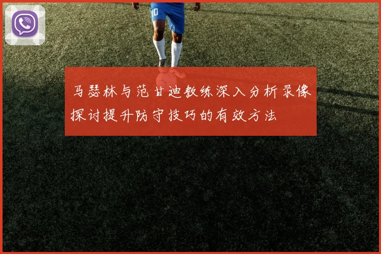 马瑟林与范甘迪教练深入分析录像探讨提升防守技巧的有效方法