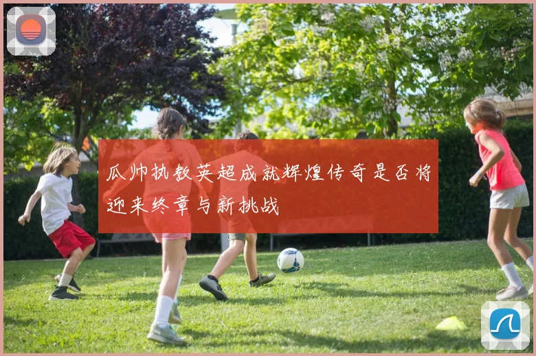 瓜帅执教英超成就辉煌传奇是否将迎来终章与新挑战