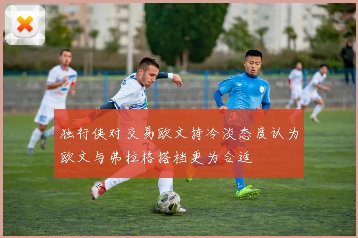 独行侠对交易欧文持冷淡态度认为欧文与弗拉格搭档更为合适