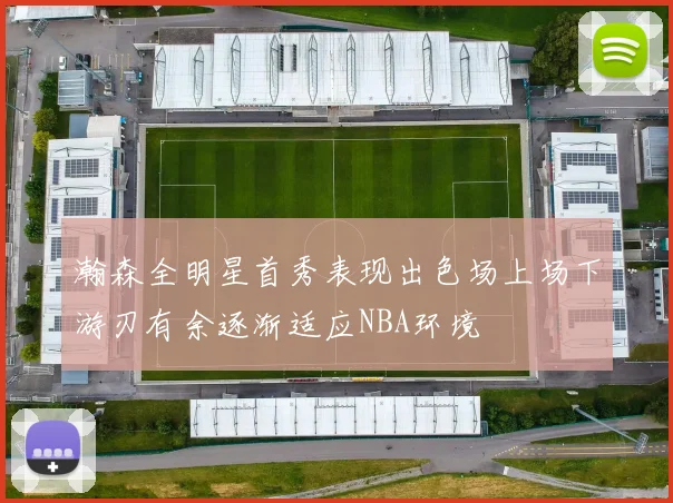 瀚森全明星首秀表现出色场上场下游刃有余逐渐适应NBA环境