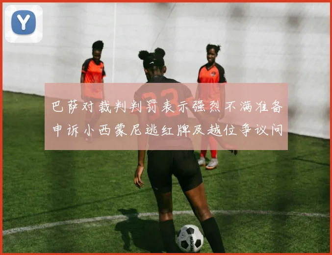 巴萨对裁判判罚表示强烈不满准备申诉小西蒙尼逃红牌及越位争议问题