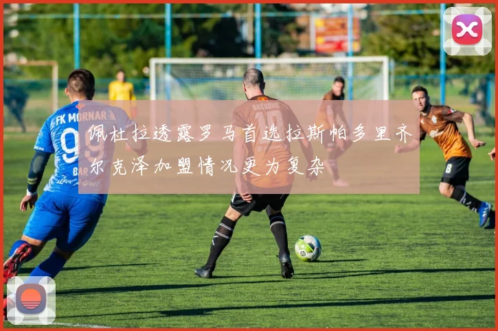 佩杜拉透露罗马首选拉斯帕多里齐尔克泽加盟情况更为复杂