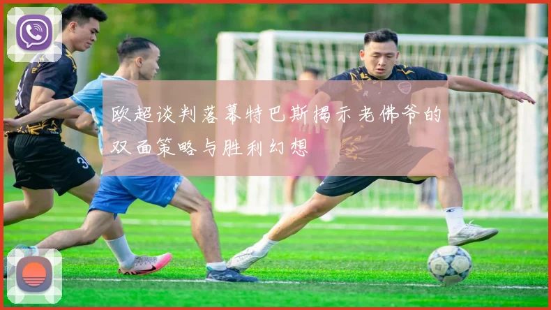 欧超谈判落幕特巴斯揭示老佛爷的双面策略与胜利幻想