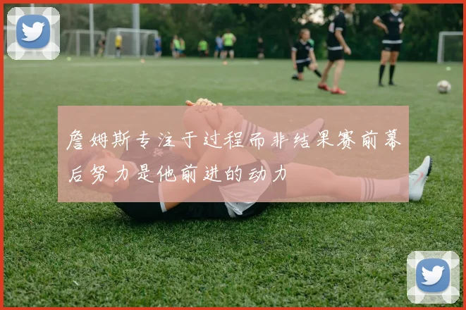 詹姆斯专注于过程而非结果赛前幕后努力是他前进的动力
