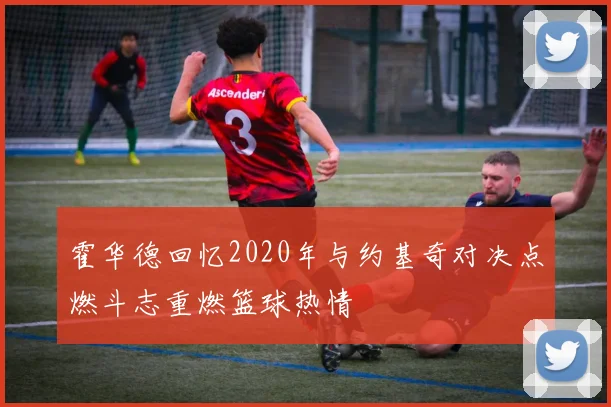 霍华德回忆2020年与约基奇对决点燃斗志重燃篮球热情