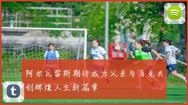 阿尔瓦雷斯期待成为父亲与马竞共创辉煌人生新篇章