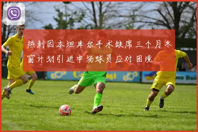 热刺因本坦库尔手术缺席三个月冬窗计划引进中场球员应对困境