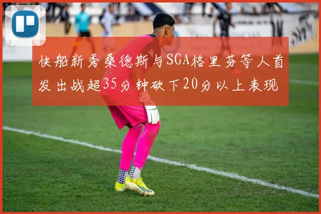 快船新秀桑德斯与SGA格里芬等人首发出战超35分钟砍下20分以上表现亮眼