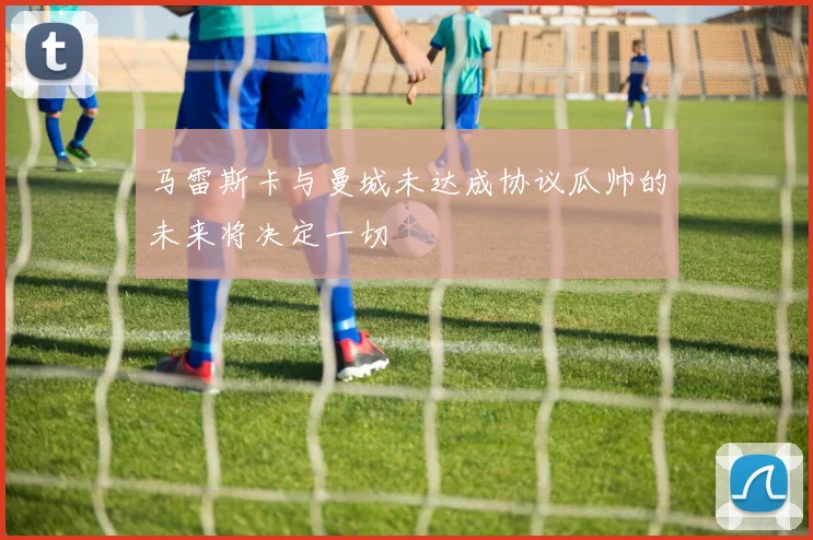 马雷斯卡与曼城未达成协议瓜帅的未来将决定一切