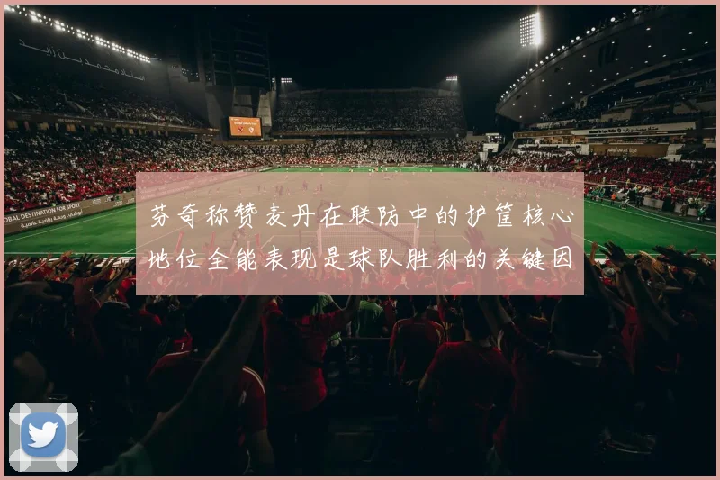 芬奇称赞麦丹在联防中的护筐核心地位全能表现是球队胜利的关键因素