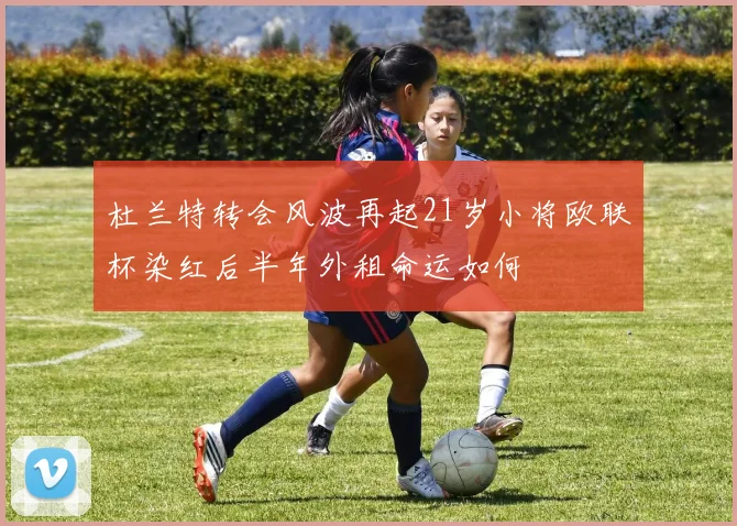 杜兰特转会风波再起21岁小将欧联杯染红后半年外租命运如何