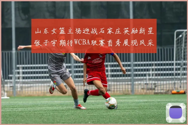 山东女篮主场迎战石家庄英励新星张子宇期待WCBA联赛首秀展现风采