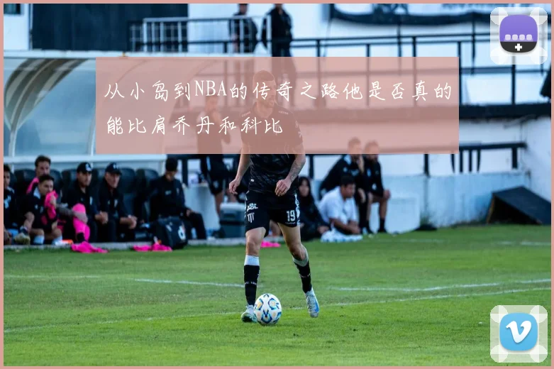 从小岛到NBA的传奇之路他是否真的能比肩乔丹和科比