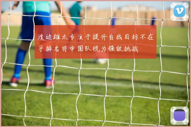 渡边雄太专注于提升自我目标不在乎排名将中国队视为强敌挑战
