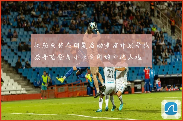 快船或将在明夏启动重建计划寻找接手哈登与小卡合同的合适人选