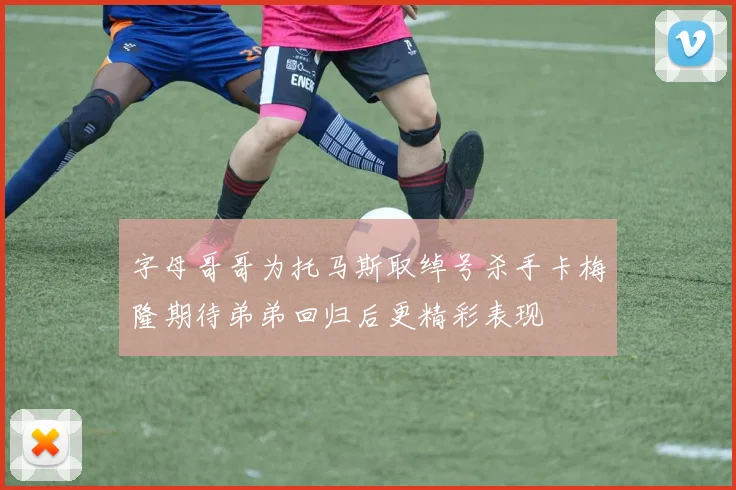 字母哥哥为托马斯取绰号杀手卡梅隆期待弟弟回归后更精彩表现