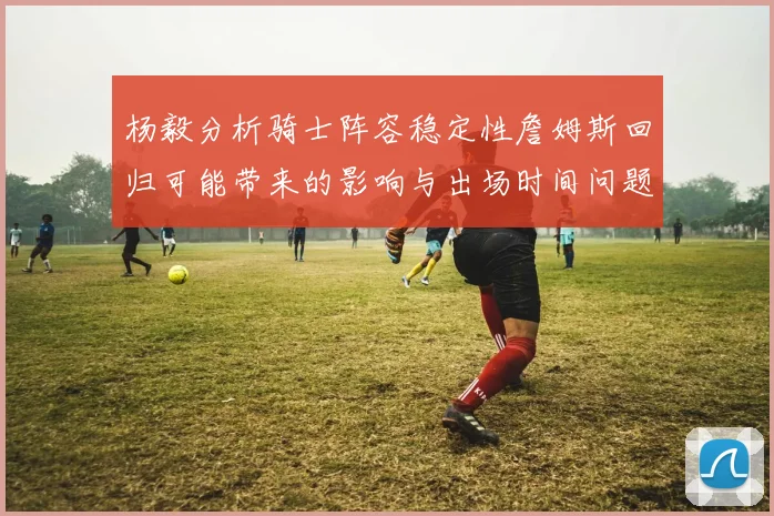 杨毅分析骑士阵容稳定性詹姆斯回归可能带来的影响与出场时间问题