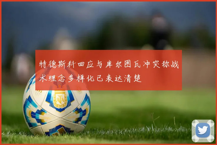 特德斯科回应与库尔图瓦冲突称战术理念多样化已表达清楚