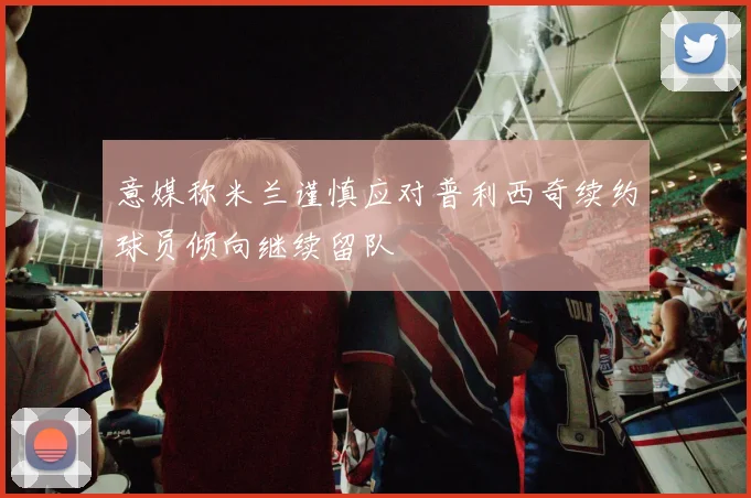 意媒称米兰谨慎应对普利西奇续约球员倾向继续留队
