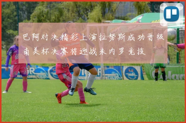 巴阿对决精彩上演拉努斯成功晋级南美杯决赛将迎战米内罗竞技
