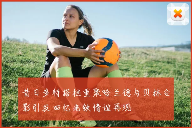 昔日多特搭档重聚哈兰德与贝林合影引发回忆老铁情谊再现