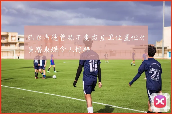 巴尔韦德曾称不爱右后卫位置但对黄潜表现令人惊艳