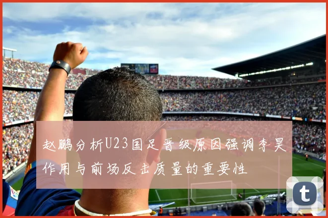 赵鹏分析U23国足晋级原因强调李昊作用与前场反击质量的重要性